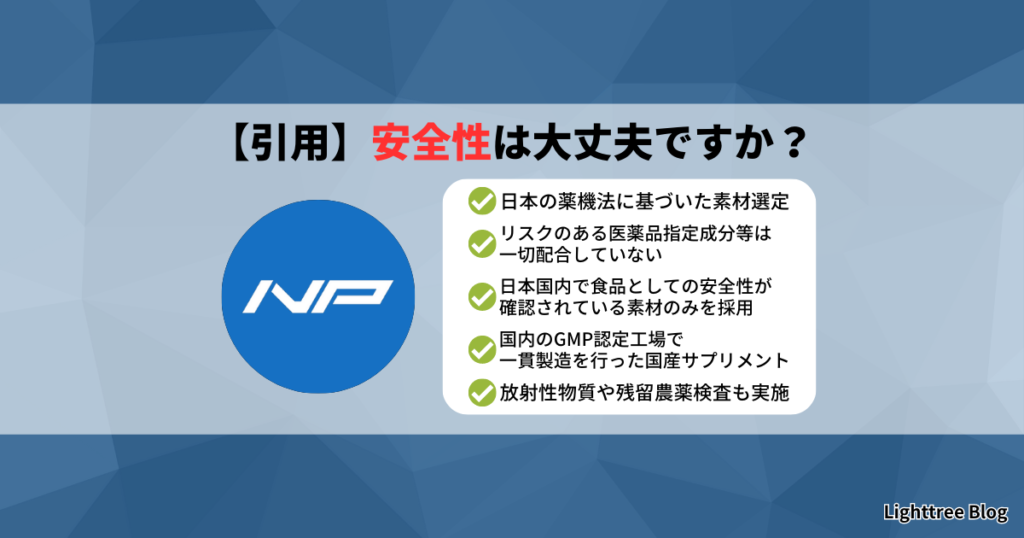 【引用】安全性は大丈夫ですか？｜日本の薬機法に基づいた素材選定・リスクのある医薬品指定成分等は一切配合していない・日本国内で食品としての安全性が確認されている素材のみを採用・国内のGMP認定工場で一貫製造を行った国産サプリメント・放射性物質や残留農薬検査も実施