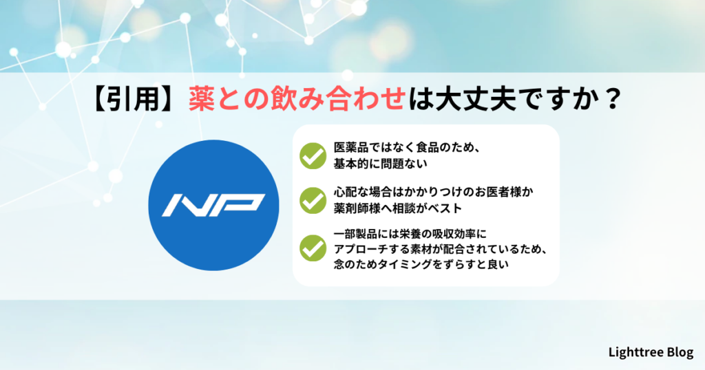 【引用】薬との飲み合わせは大丈夫ですか？｜医薬品ではなく食品のため、基本的に問題ない・心配な場合はかかりつけのお医者様か薬剤師様へ相談がベスト・一部製品には栄養の吸収効率にアプローチする素材が配合されているため、念のためタイミングをずらすと良い