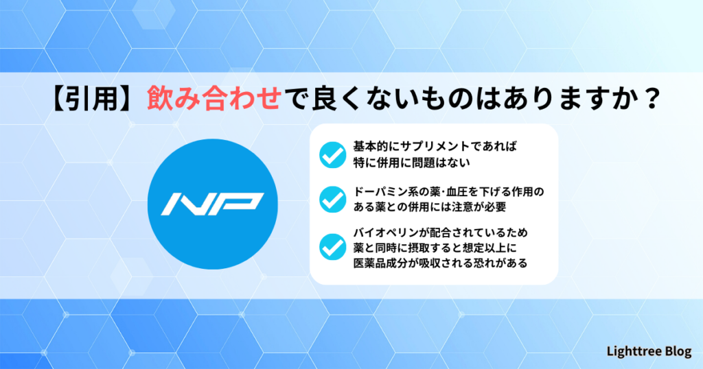 【引用】飲み合わせで良くないものはありますか？｜基本的にサプリメントであれば特に併用に問題はない・ドーパミン系の薬、血圧を下げる作用のある薬との併用には注意が必要・バイオペリンが配合されているため薬と同時に摂取すると想定以上に医薬品成分が吸収される恐れがある