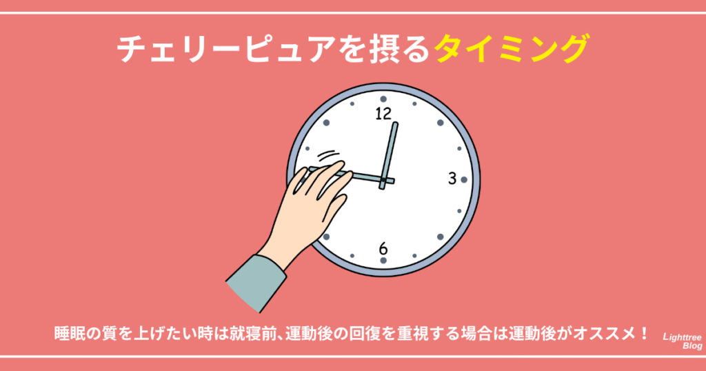 【チェリーピュアを摂るタイミング】
睡眠の質を上げたい時は就寝前、運動後の回復を重視する場合は運動後がオススメ！