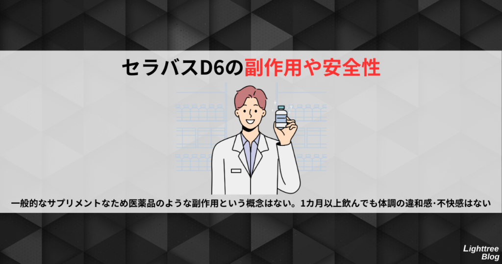 【セラバスD6の副作用や安全性】
一般的なサプリメントなため医薬品のような副作用という概念はない。1カ月以上飲んでも体調の違和感・不快感はない