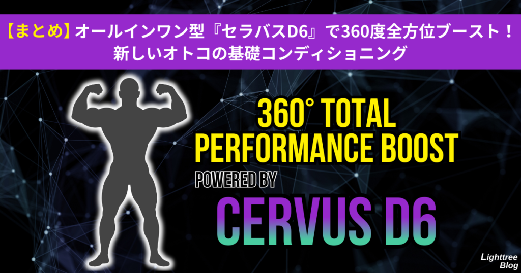 【まとめ】オールインワン型『セラバスD6』で360度全方位ブースト！新しいオトコの基礎コンディショニング
360° TOTAL PERFORMANCE BOOST POWERED BY CERVUS D6